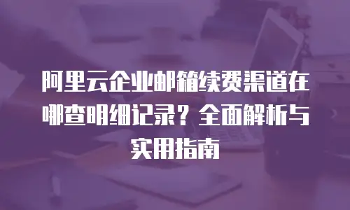 阿里云企业邮箱续费渠道在哪查明细记录？全面解析与实用指南