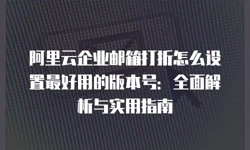 阿里云企业邮箱打折怎么设置最好用的版本号：全面解析与实用指南