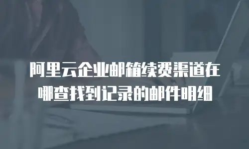 阿里云企业邮箱续费渠道在哪查找到记录的邮件明细