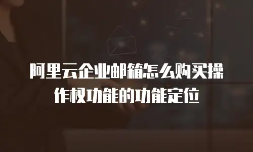 阿里云企业邮箱怎么购买操作权功能的功能定位