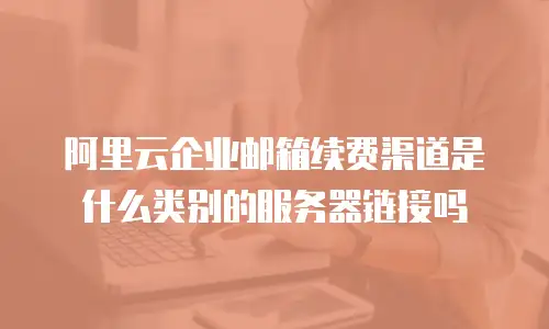 阿里云企业邮箱续费渠道是什么类别的服务器链接吗