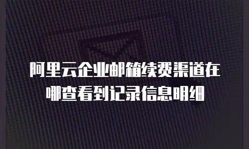 阿里云企业邮箱续费渠道在哪查看到记录信息明细
