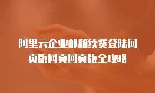 阿里云企业邮箱续费登陆网页版网页网页版全攻略
