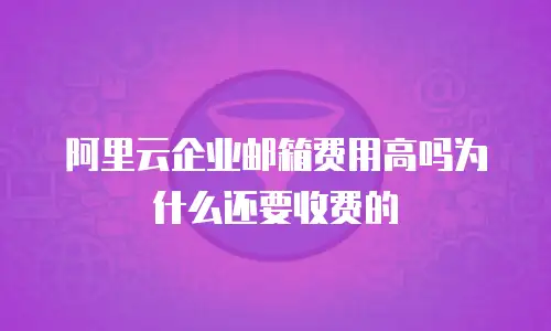 阿里云企业邮箱费用高吗为什么还要收费的