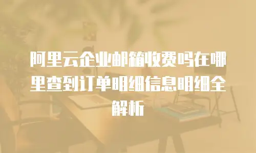 阿里云企业邮箱收费吗在哪里查到订单明细信息明细全解析