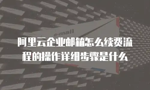 阿里云企业邮箱怎么续费流程的操作详细步骤是什么
