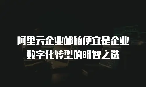 阿里云企业邮箱便宜是企业数字化转型的明智之选