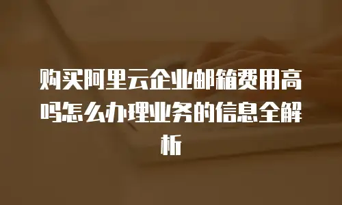 购买阿里云企业邮箱费用高吗怎么办理业务的信息全解析