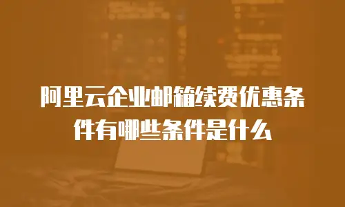 阿里云企业邮箱续费优惠条件有哪些条件是什么