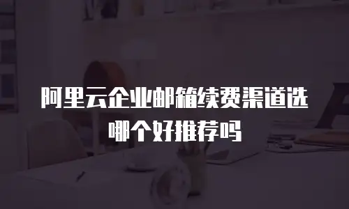 阿里云企业邮箱续费渠道选哪个好推荐吗