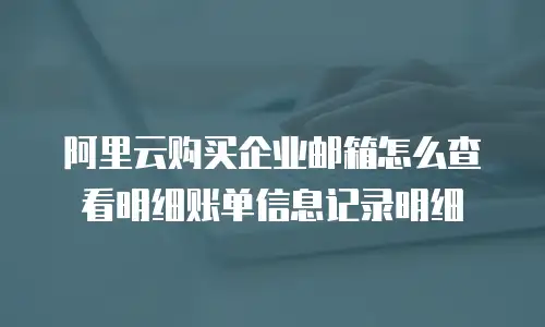 阿里云购买企业邮箱怎么查看明细账单信息记录明细