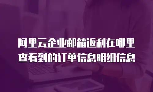 阿里云企业邮箱返利在哪里查看到的订单信息明细信息