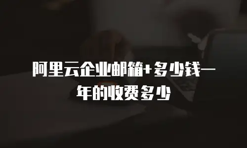 阿里云企业邮箱+多少钱一年的收费多少