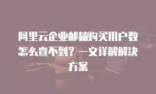 阿里云企业邮箱购买用户数怎么查不到？一文详解解决方案