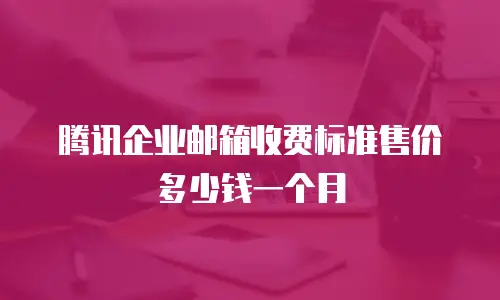 腾讯企业邮箱收费标准售价多少钱一个月