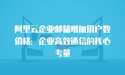 阿里云企业邮箱增加用户数价格：企业高效通信的核心考量