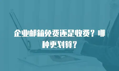 企业邮箱免费还是收费？哪种更划算？