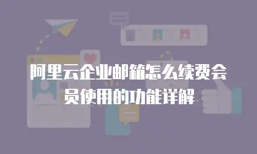 阿里云企业邮箱怎么续费会员使用的功能详解