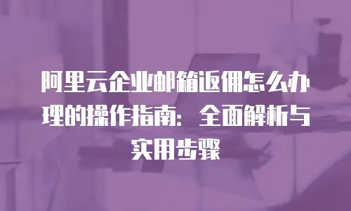 阿里云企业邮箱返佣怎么办理的操作指南：全面解析与实用步骤
