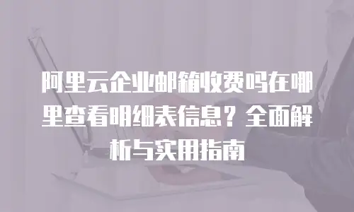 阿里云企业邮箱收费吗在哪里查看明细表信息？全面解析与实用指南