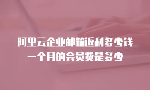 阿里云企业邮箱返利多少钱一个月的会员费是多少
