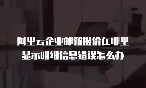 阿里云企业邮箱报价在哪里显示明细信息错误怎么办