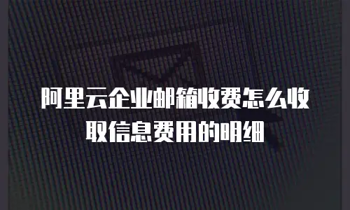 阿里云企业邮箱收费怎么收取信息费用的明细