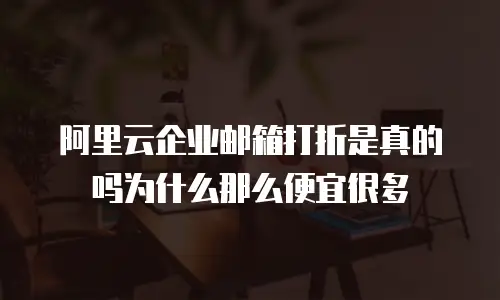 阿里云企业邮箱打折是真的吗为什么那么便宜很多