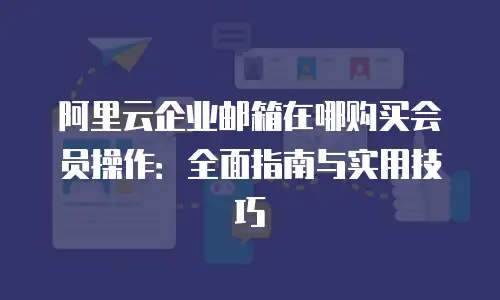 阿里云企业邮箱在哪购买会员操作：全面指南与实用技巧