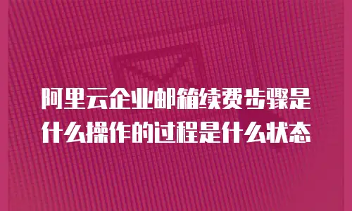阿里云企业邮箱续费步骤是什么操作的过程是什么状态