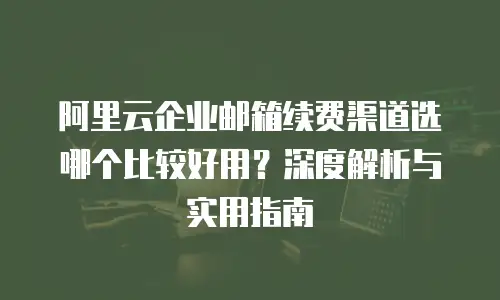 阿里云企业邮箱续费渠道选哪个比较好用？深度解析与实用指南