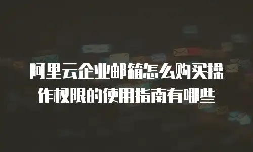 阿里云企业邮箱怎么购买操作权限的使用指南有哪些