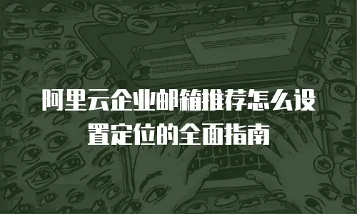 阿里云企业邮箱推荐怎么设置定位的全面指南