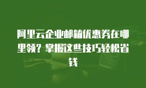 阿里云企业邮箱优惠券在哪里领？掌握这些技巧轻松省钱