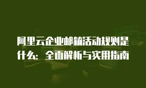 阿里云企业邮箱活动规则是什么：全面解析与实用指南