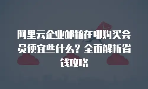 阿里云企业邮箱在哪购买会员便宜些什么？全面解析省钱攻略