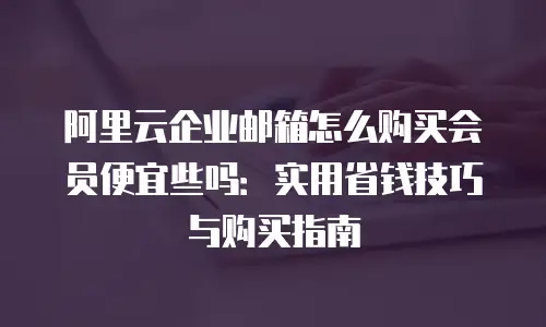 阿里云企业邮箱怎么购买会员便宜些吗：实用省钱技巧与购买指南