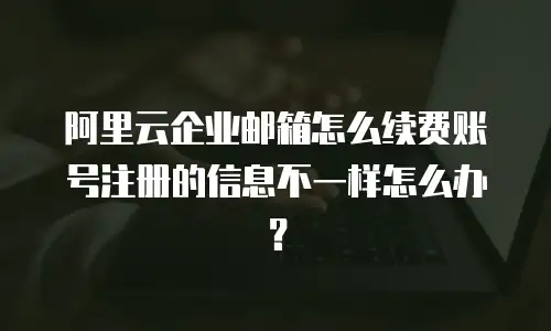 阿里云企业邮箱怎么续费账号注册的信息不一样怎么办？
