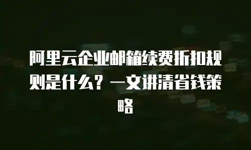 阿里云企业邮箱续费折扣规则是什么?一文讲清省钱策略