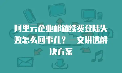 阿里云企业邮箱续费登陆失败怎么回事儿？一文讲透解决方案