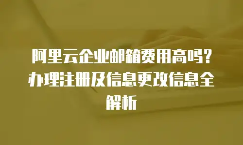 阿里云企业邮箱费用高吗？办理注册及信息更改信息全解析