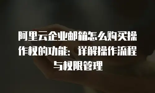 阿里云企业邮箱怎么购买操作权的功能：详解操作流程与权限管理