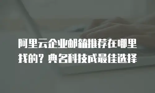 阿里云企业邮箱推荐在哪里找的？典名科技成最佳选择