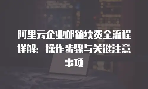 阿里云企业邮箱续费全流程详解：操作步骤与关键注意事项