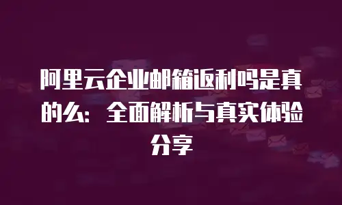 阿里云企业邮箱返利吗是真的么：全面解析与真实体验分享