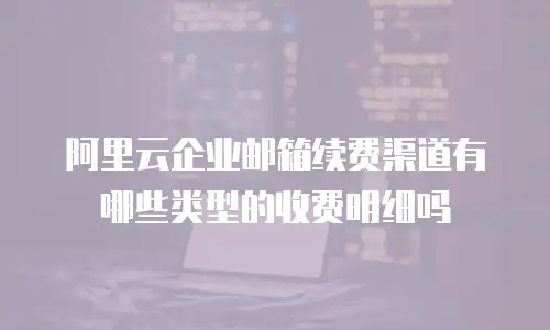 阿里云企业邮箱续费渠道有哪些类型的收费明细吗