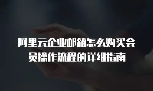 阿里云企业邮箱怎么购买会员操作流程的详细指南