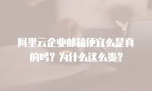 阿里云企业邮箱便宜么是真的吗？为什么这么贵？