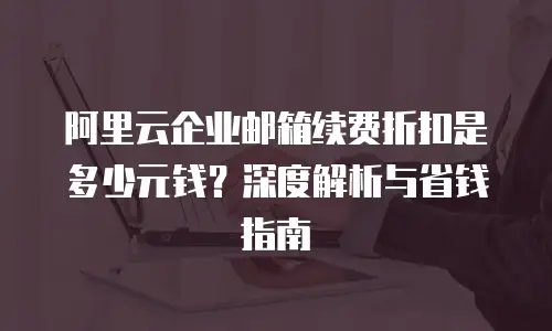 阿里云企业邮箱续费折扣是多少元钱?深度解析与省钱指南