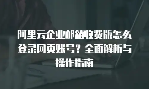 阿里云企业邮箱收费版怎么登录网页账号？全面解析与操作指南